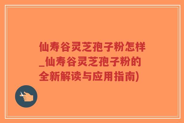 仙寿谷灵芝孢子粉怎样_仙寿谷灵芝孢子粉的全新解读与应用指南)