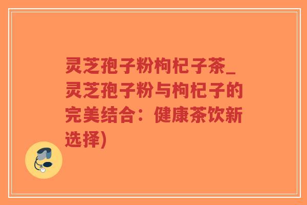灵芝孢子粉枸杞子茶_灵芝孢子粉与枸杞子的完美结合：健康茶饮新选择)