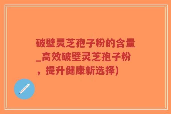 破壁灵芝孢子粉的含量_高效破壁灵芝孢子粉，提升健康新选择)