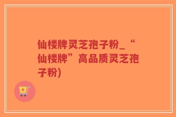 仙楼牌灵芝孢子粉_“仙楼牌”高品质灵芝孢子粉)