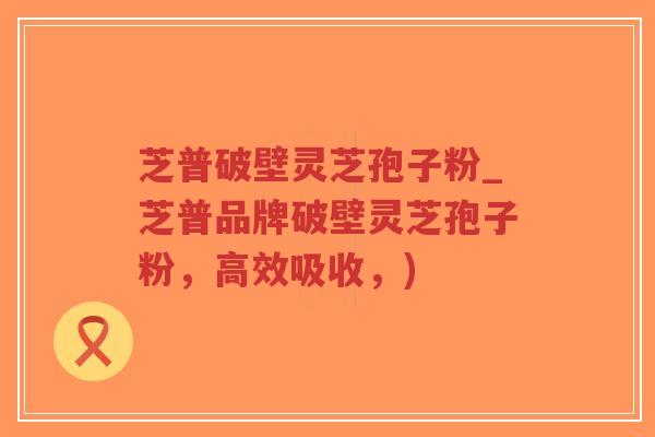 芝普破壁灵芝孢子粉_芝普品牌破壁灵芝孢子粉，高效吸收，)