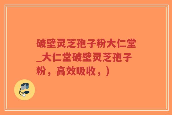 破壁灵芝孢子粉大仁堂_大仁堂破壁灵芝孢子粉，高效吸收，)