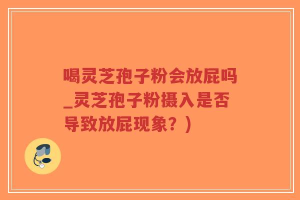 喝灵芝孢子粉会放屁吗_灵芝孢子粉摄入是否导致放屁现象？)