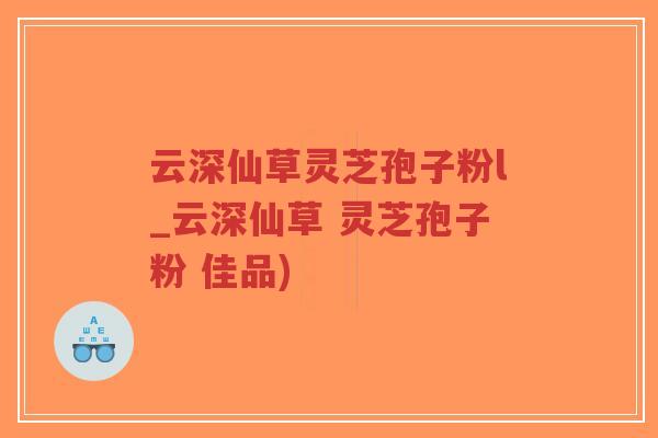 云深仙草灵芝孢子粉l_云深仙草 灵芝孢子粉 佳品)