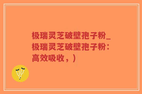 极瑞灵芝破壁孢子粉_极瑞灵芝破壁孢子粉：高效吸收，)