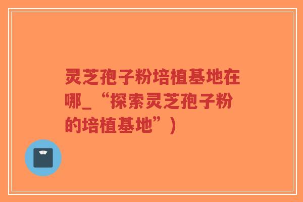 灵芝孢子粉培植基地在哪_“探索灵芝孢子粉的培植基地”)