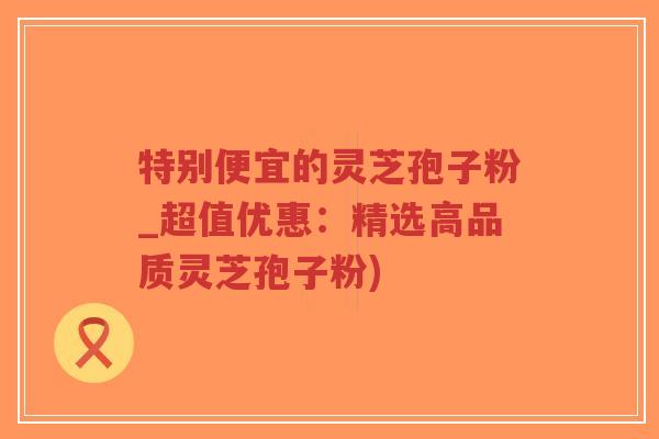 特别便宜的灵芝孢子粉_超值优惠：精选高品质灵芝孢子粉)