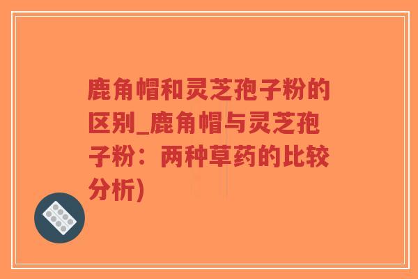鹿角帽和灵芝孢子粉的区别_鹿角帽与灵芝孢子粉：两种草药的比较分析)