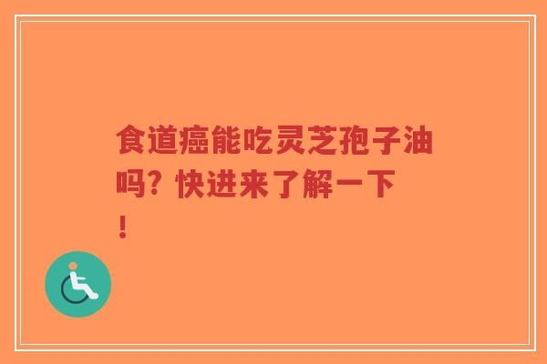 食道癌能吃灵芝孢子油吗? 快进来了解一下！