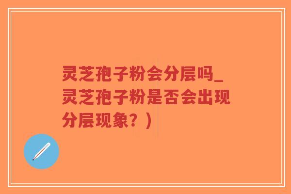 灵芝孢子粉会分层吗_灵芝孢子粉是否会出现分层现象？)