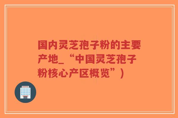 国内灵芝孢子粉的主要产地_“中国灵芝孢子粉核心产区概览”)