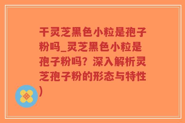 干灵芝黑色小粒是孢子粉吗_灵芝黑色小粒是孢子粉吗？深入解析灵芝孢子粉的形态与特性)