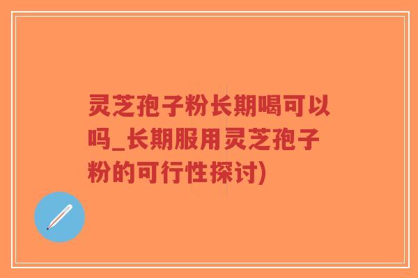 灵芝孢子粉长期喝可以吗_长期服用灵芝孢子粉的可行性探讨)