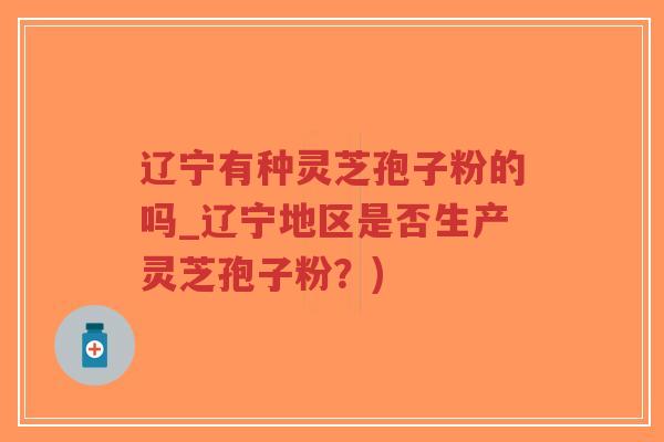 辽宁有种灵芝孢子粉的吗_辽宁地区是否生产灵芝孢子粉？)