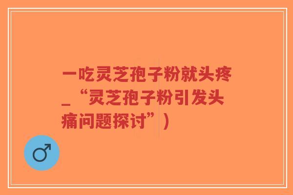 一吃灵芝孢子粉就头疼_“灵芝孢子粉引发头痛问题探讨”)