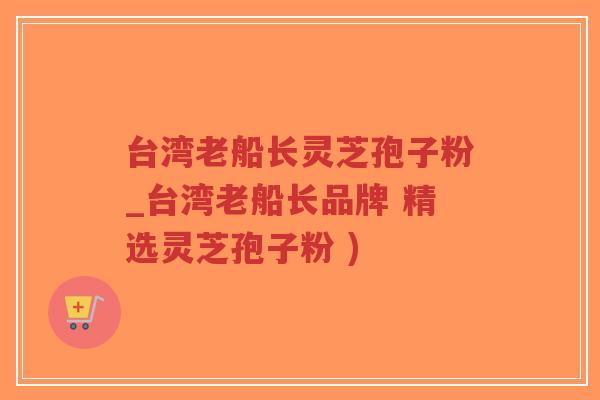 台湾老船长灵芝孢子粉_台湾老船长品牌 精选灵芝孢子粉 )