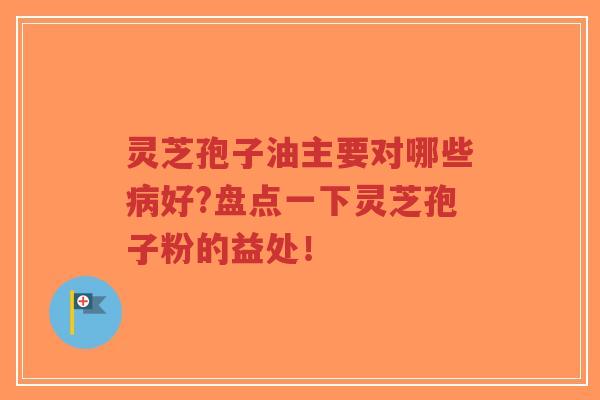 灵芝孢子油主要对哪些病好?盘点一下灵芝孢子粉的益处！
