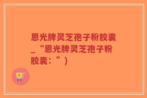 恩光牌灵芝孢子粉胶囊_“恩光牌灵芝孢子粉胶囊：”)