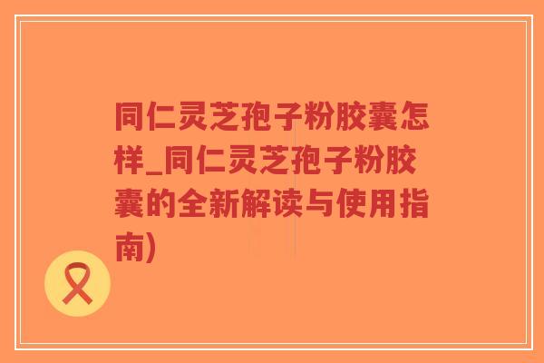 同仁灵芝孢子粉胶囊怎样_同仁灵芝孢子粉胶囊的全新解读与使用指南)