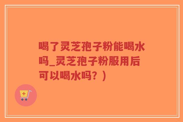 喝了灵芝孢子粉能喝水吗_灵芝孢子粉服用后可以喝水吗？)