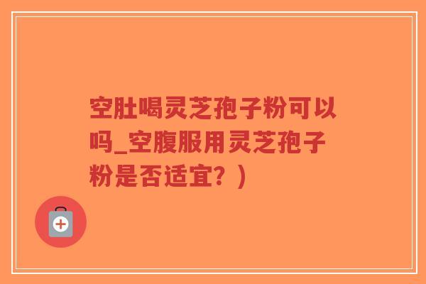 空肚喝灵芝孢子粉可以吗_空腹服用灵芝孢子粉是否适宜？)