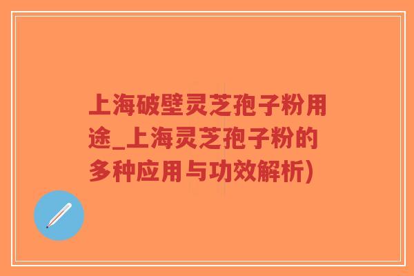 上海破壁灵芝孢子粉用途_上海灵芝孢子粉的多种应用与功效解析)