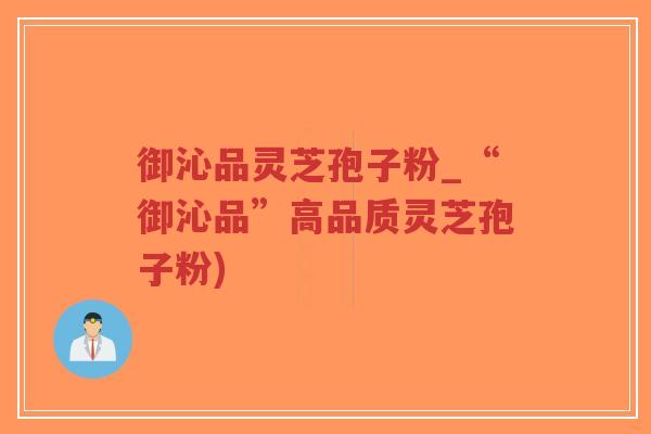 御沁品灵芝孢子粉_“御沁品”高品质灵芝孢子粉)