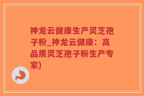 神龙云健康生产灵芝孢子粉_神龙云健康：高品质灵芝孢子粉生产专家)