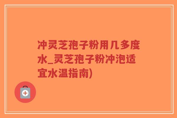 冲灵芝孢子粉用几多度水_灵芝孢子粉冲泡适宜水温指南)
