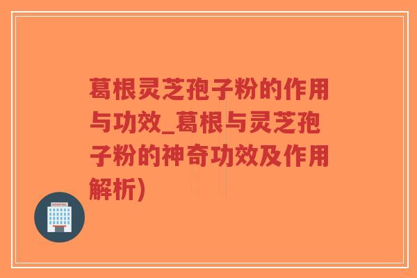 葛根灵芝孢子粉的作用与功效_葛根与灵芝孢子粉的神奇功效及作用解析)