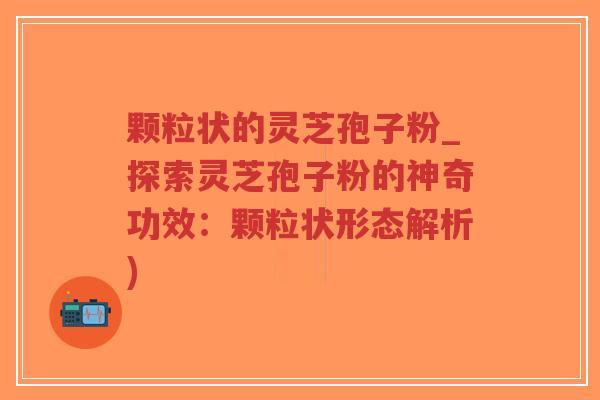 颗粒状的灵芝孢子粉_探索灵芝孢子粉的神奇功效：颗粒状形态解析)