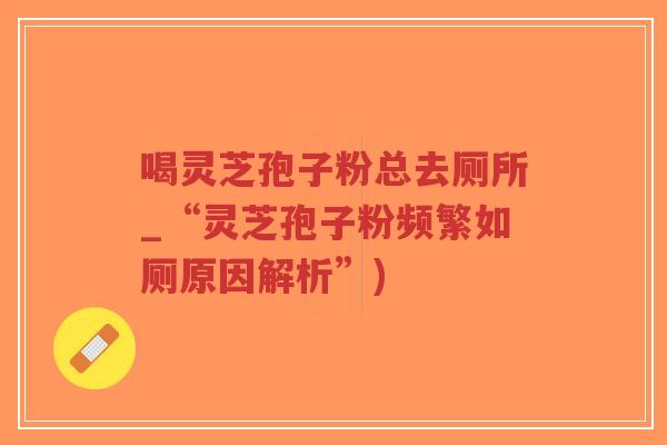 喝灵芝孢子粉总去厕所_“灵芝孢子粉频繁如厕原因解析”)