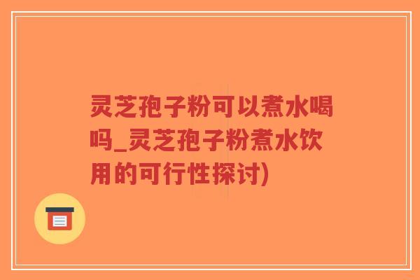 灵芝孢子粉可以煮水喝吗_灵芝孢子粉煮水饮用的可行性探讨)