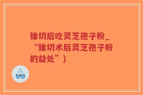 锥切后吃灵芝孢子粉_“锥切术后灵芝孢子粉的益处”)
