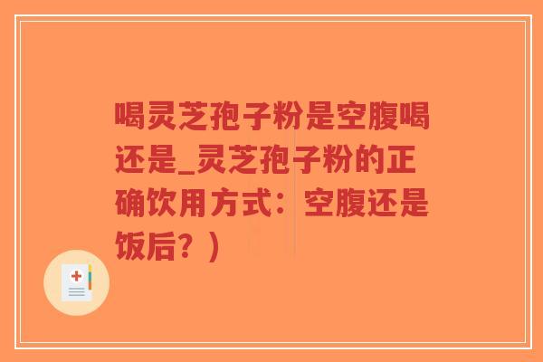 喝灵芝孢子粉是空腹喝还是_灵芝孢子粉的正确饮用方式：空腹还是饭后？)