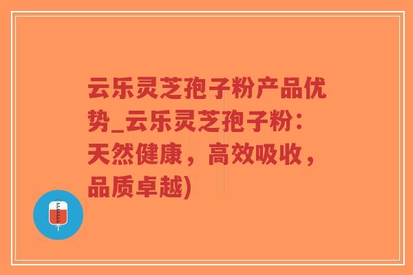云乐灵芝孢子粉产品优势_云乐灵芝孢子粉：天然健康，高效吸收，品质卓越)