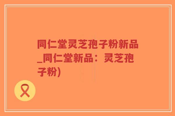 同仁堂灵芝孢子粉新品_同仁堂新品：灵芝孢子粉)