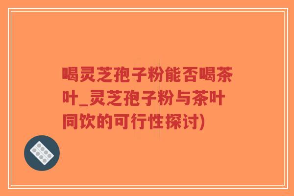 喝灵芝孢子粉能否喝茶叶_灵芝孢子粉与茶叶同饮的可行性探讨)