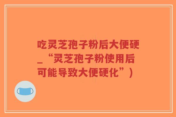 吃灵芝孢子粉后大便硬_“灵芝孢子粉使用后可能导致大便硬化”)