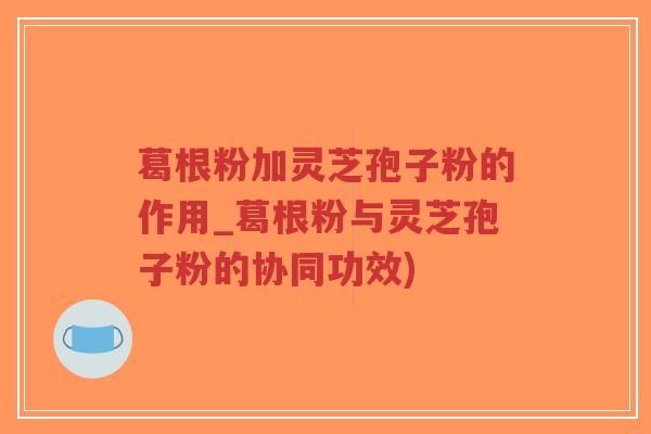 葛根粉加灵芝孢子粉的作用_葛根粉与灵芝孢子粉的协同功效)