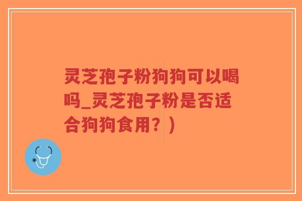 灵芝孢子粉狗狗可以喝吗_灵芝孢子粉是否适合狗狗食用？)