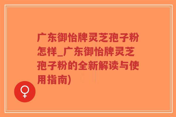 广东御怡牌灵芝孢子粉怎样_广东御怡牌灵芝孢子粉的全新解读与使用指南)