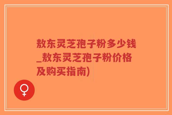 敖东灵芝孢子粉多少钱_敖东灵芝孢子粉价格及购买指南)