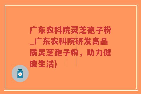 广东农科院灵芝孢子粉_广东农科院研发高品质灵芝孢子粉，助力健康生活)