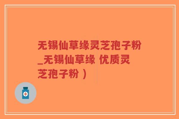 无锡仙草缘灵芝孢子粉_无锡仙草缘 优质灵芝孢子粉 )