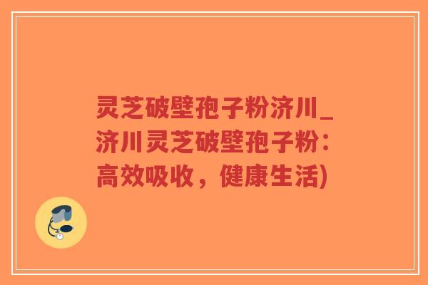 灵芝破壁孢子粉济川_济川灵芝破壁孢子粉：高效吸收，健康生活)