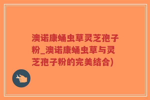 澳诺康蛹虫草灵芝孢子粉_澳诺康蛹虫草与灵芝孢子粉的完美结合)