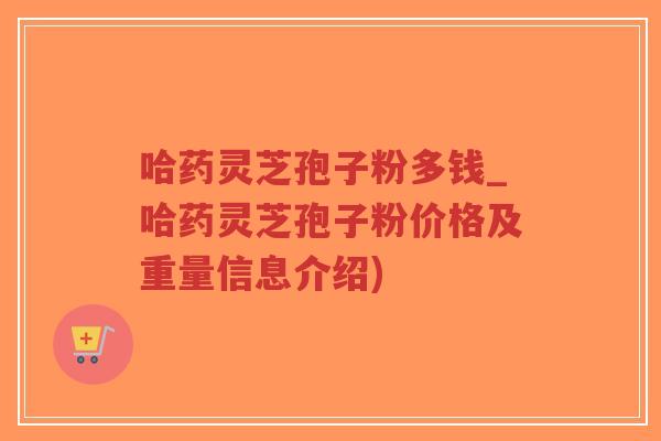 哈药灵芝孢子粉多钱_哈药灵芝孢子粉价格及重量信息介绍)