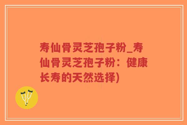 寿仙骨灵芝孢子粉_寿仙骨灵芝孢子粉：健康长寿的天然选择)