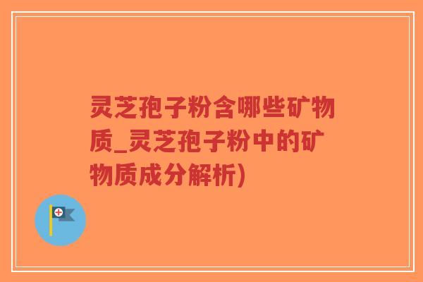 灵芝孢子粉含哪些矿物质_灵芝孢子粉中的矿物质成分解析)